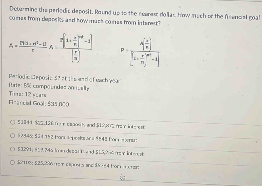 Determine the periodic deposit. Round up to the nearest dollar. How much of the financial goal
comes from deposits and how much comes from interest?
A=frac P[(1+r)^t-1]rA=frac P[(1+ r/n )^nt-1]( r/n ) P=frac A( r/n )[(1+ r/n )^nt-1]
Periodic Deposit: $? at the end of each year
Rate: 8% compounded annually
Time: 12 years
Financial Goal: $35,000
$1844; $22,128 from deposits and $12,872 from interest
$2846; $34,152 from deposits and $848 from interest
$3291; $19,746 from deposits and $15,254 from interest
$2103; $25,236 from deposits and $9764 from interest