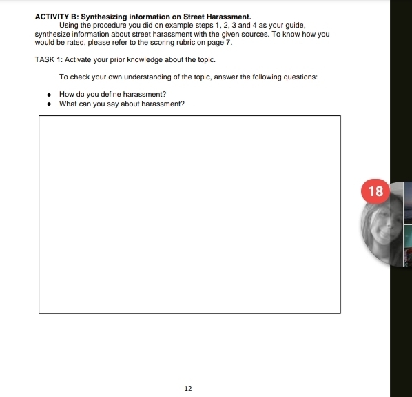 ACTIVITY B: Synthesizing information on Street Harassment. 
Using the procedure you did on example steps 1, 2, 3 and 4 as your guide, 
synthesize information about street harassment with the given sources. To know how you 
would be rated, please refer to the scoring rubric on page 7. 
TASK 1: Activate your prior knowledge about the topic. 
To check your own understanding of the topic, answer the following questions: 
How do you define harassment? 
What can you say about harassment? 
18 
12