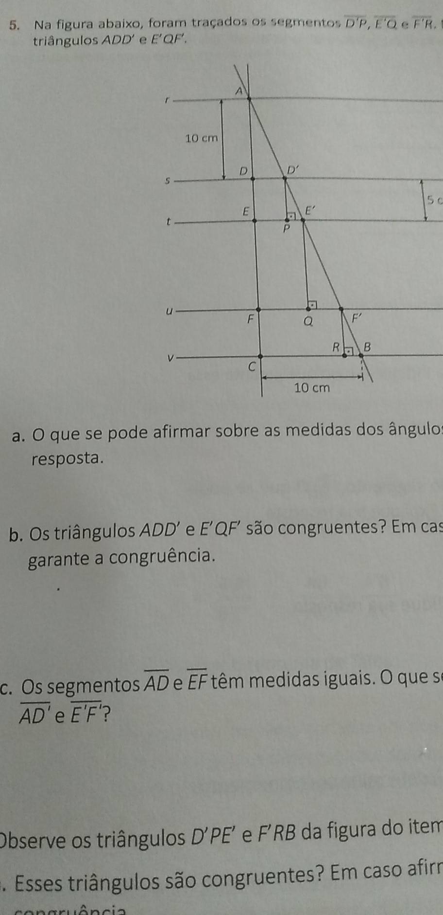 Na figura abaixo, foram traçados os segmentos overline D'P,overline E'O overline F'R
triângulos ADD' E'QF'.
5 c
a. O que se pode afirmar sobre as medidas dos ângulos
resposta.
b. Os triângulos ADD' e E'QF' são congruentes? Em cas
garante a congruência.
c. Os segmentos overline AD e overline EF têm medidas iguais. O que s
overline AD' e overline E'F'
Observe os triângulos D'PE' e F’RB da figura do item
*. Esses triângulos são congruentes? Em caso afirr