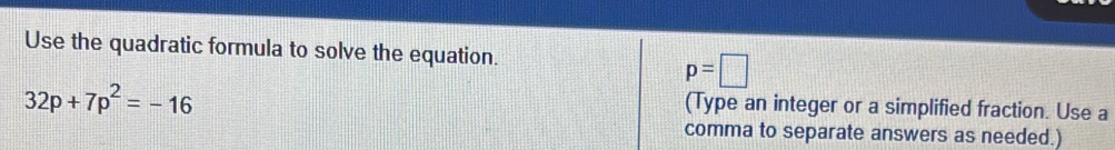 Use the quadratic formula to solve the equation.
p=□
32p+7p^2=-16
(Type an integer or a simplified fraction. Use a 
comma to separate answers as needed.)