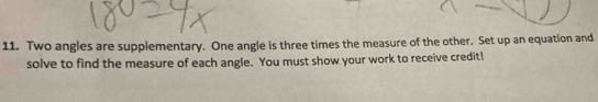 Two angles are supplementary. One angle is three times the measure of the other. Set up an equation and 
solve to find the measure of each angle. You must show your work to receive credit!