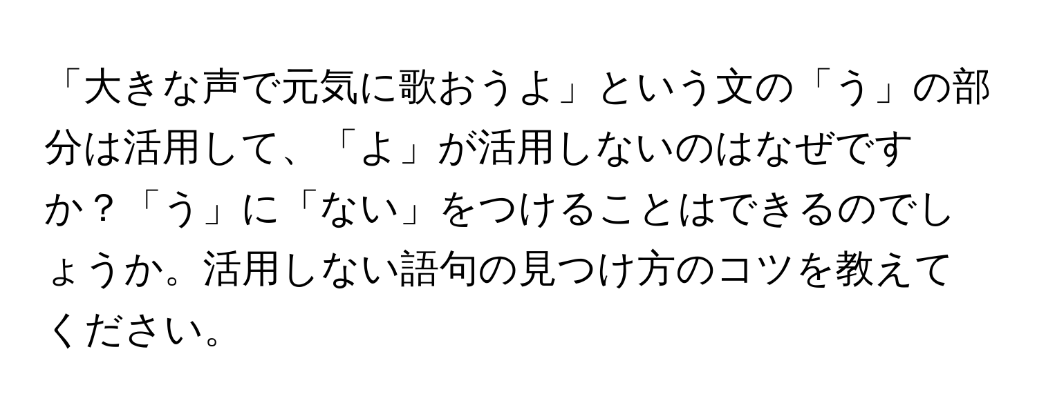 「大きな声で元気に歌おうよ」という文の「う」の部分は活用して、「よ」が活用しないのはなぜですか？「う」に「ない」をつけることはできるのでしょうか。活用しない語句の見つけ方のコツを教えてください。