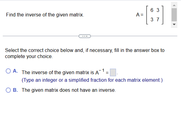 Find the inverse of the given matrix. A=beginbmatrix 6&3 3&7endbmatrix
Select the correct choice below and, if necessary, fill in the answer box to
complete your choice.
A. The inverse of the given matrix is A^(-1)=□. 
(Type an integer or a simplified fraction for each matrix element.)
B. The given matrix does not have an inverse.