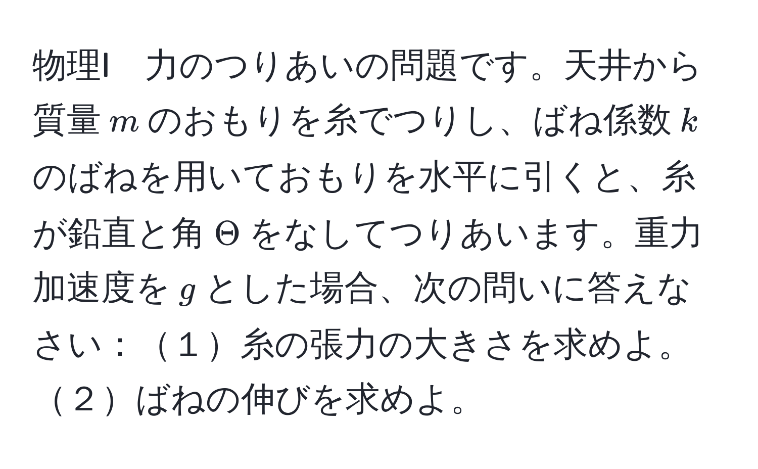 物理I　力のつりあいの問題です。天井から質量$m$のおもりを糸でつりし、ばね係数$k$のばねを用いておもりを水平に引くと、糸が鉛直と角$Theta$をなしてつりあいます。重力加速度を$g$とした場合、次の問いに答えなさい：１糸の張力の大きさを求めよ。２ばねの伸びを求めよ。