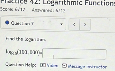 Practice 42: Logarithmic Function: 
Score: 6/12 Answered: 6/12 
Question 7 < > 
Find the logarithm.
log _10(100,000)=□
Question Help: Video Message instructor