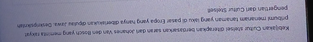 Kebijakan Cultur stelsel diterapkan berdasarkan saran dari Johanes Van den Bosch yang meminta rakyat 
pribumi menanam tanaman yang laku di pasar Eropa yang hanya diberlakukan dipulau Jawa. Deskripsikniah 
pengertian dari Cultur Stelsell