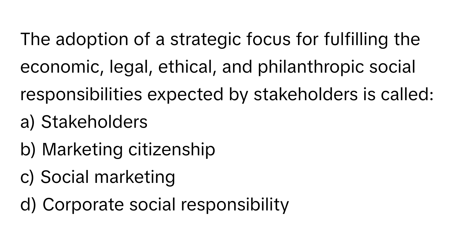 The adoption of a strategic focus for fulfilling the economic, legal, ethical, and philanthropic social responsibilities expected by stakeholders is called:

a) Stakeholders
b) Marketing citizenship
c) Social marketing
d) Corporate social responsibility