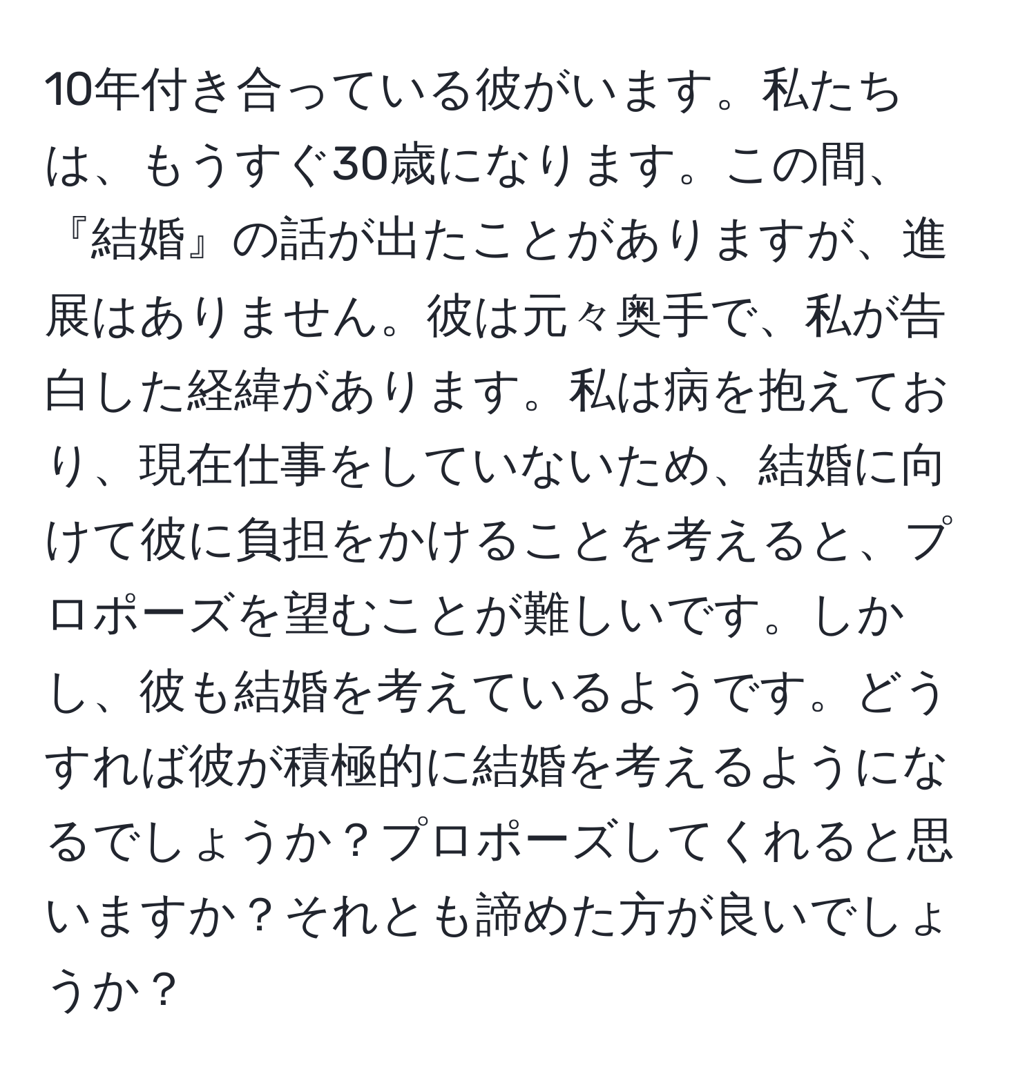 10年付き合っている彼がいます。私たちは、もうすぐ30歳になります。この間、『結婚』の話が出たことがありますが、進展はありません。彼は元々奥手で、私が告白した経緯があります。私は病を抱えており、現在仕事をしていないため、結婚に向けて彼に負担をかけることを考えると、プロポーズを望むことが難しいです。しかし、彼も結婚を考えているようです。どうすれば彼が積極的に結婚を考えるようになるでしょうか？プロポーズしてくれると思いますか？それとも諦めた方が良いでしょうか？