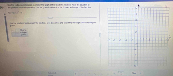 Use the verlex and intercepts to sketch the graph of the quadratic function. Clive the equation of 
the parabola's wis of symmetry. Lise the graph to determine the domain and range of the function
f(x)=(x-2)^2-9
Use the grapting tool to graph the function. Use the vertex and one of the intercepts when drawing the 
graph. 
Click to enlarge 
graph 
+ 
Clear