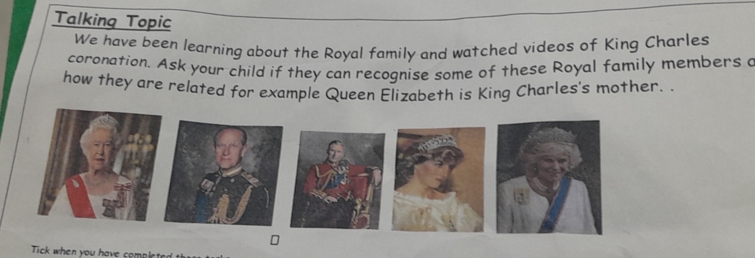 Talking Topic 
We have been learning about the Royal family and watched videos of King Charles 
coronation. Ask your child if they can recognise some of these Royal family members a 
how they are related for example Queen Elizabeth is King Charles's mother. . 
Tick when you have complete