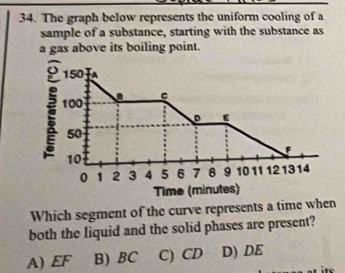 The graph below represents the uniform cooling of a
sample of a substance, starting with the substance as
a gas above its boiling point.
150 -A
C
100
D ε
50
F
10
0 1 2 3 4 5 6 7 8 9 10 11 12 1314
Time (minutes)
Which segment of the curve represents a time when
both the liquid and the solid phases are present?
A) EF B) BC C) CD D) DE