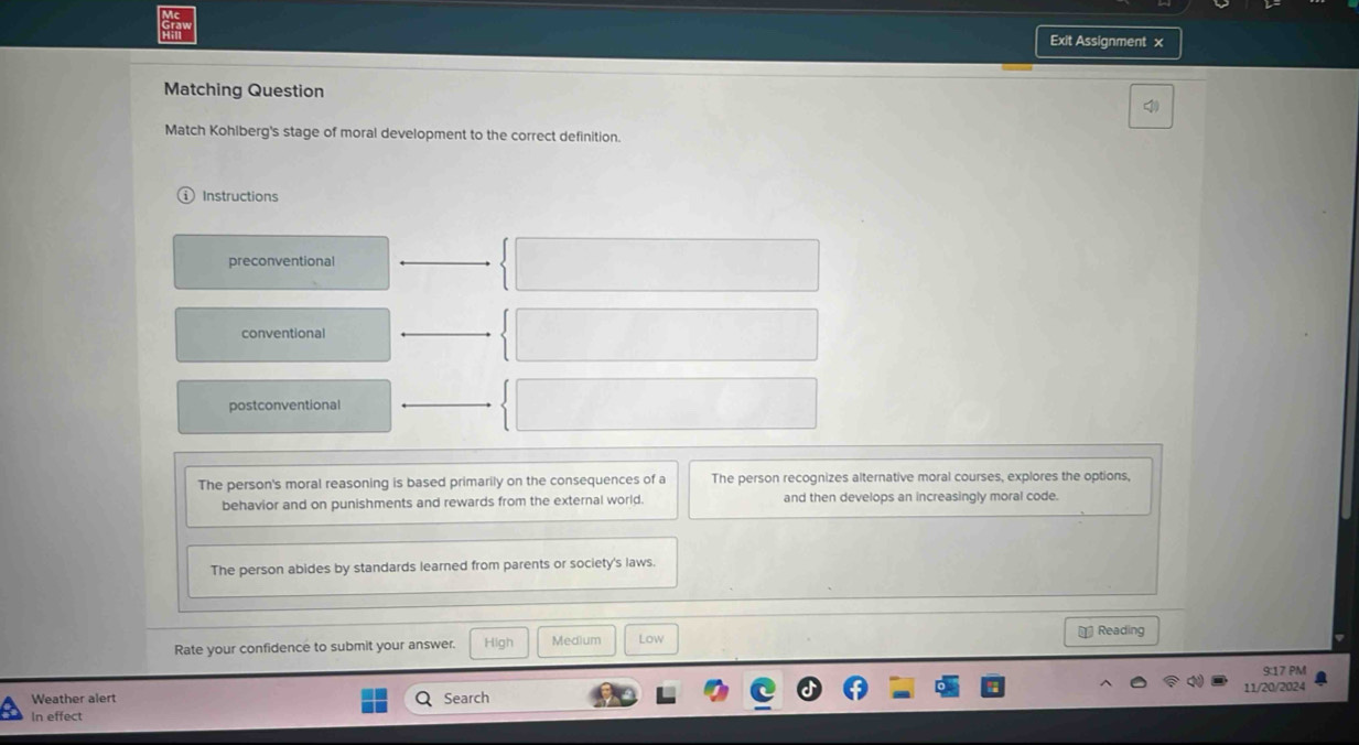 Exit Assignment x
Matching Question
Match Kohiberg's stage of moral development to the correct definition.
Instructions
preconventional
conventional
postconventional
The person's moral reasoning is based primarily on the consequences of a The person recognizes alternative moral courses, explores the options,
behavior and on punishments and rewards from the external world. and then develops an increasingly moral code.
The person abides by standards learned from parents or society's laws.
€ Reading
Rate your confidence to submit your answer. High Medium Low
9:17 PM
11/20/2024
Weather alert Search
In effect