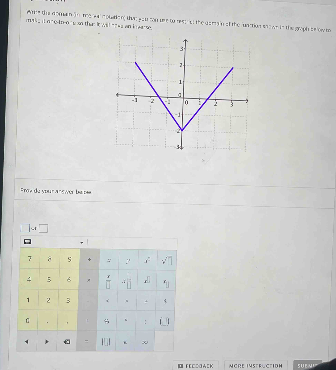 Write the domain (in interval notation) that you can use to restrict the domain of the function shown in the graph below to
make it one-to-one so that it will have an inverse.
Provide your answer below:
□ or □
FE E DB A CK MORE INSTRUCTION SUBM