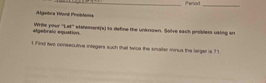 Period:_ 
Algebra Word Problems 
Write your “Let" statement(s) to define the unknown. Solve each problem using an 
algebraic equation. 
1 Find two consecutive integers such that twice the smaller minus the larger is 71.