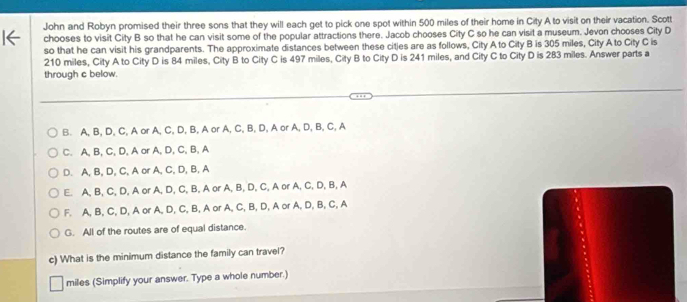 John and Robyn promised their three sons that they will each get to pick one spot within 500 miles of their home in City A to visit on their vacation. Scott
chooses to visit City B so that he can visit some of the popular attractions there. Jacob chooses City C so he can visit a museum. Jevon chooses City D
so that he can visit his grandparents. The approximate distances between these citjes are as follows, City A to City B is 305 miles, City A to City C is
210 miles, City A to City D is 84 miles, City B to City C is 497 miles, City B to City D is 241 miles, and City C to City D is 283 miles. Answer parts a
through c below.
B. A, B, D, C, A or A, C, D, B, A or A, C, B, D, A or A, D, B, C, A
C. A, B, C, D, A or A, D, C, B, A
D. A, B, D, C, A or A, C, D, B, A
E. A, B, C, D, A or A, D, C, B, A or A, B, D, C, A or A, C, D, B, A
F. A, B, C, D, A or A, D, C, B, A or A, C, B, D, A or A, D, B, C, A
G. All of the routes are of equal distance.
c) What is the minimum distance the family can travel?
miles (Simplify your answer. Type a whole number.)