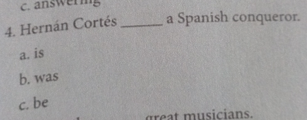 answering
4. Hernán Cortés_
a Spanish conqueror.
a. is
b. was
c. be
g t musicians.