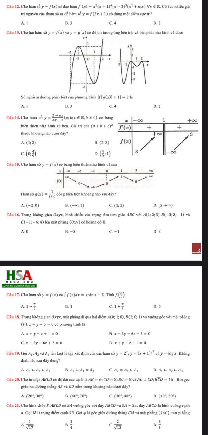 Cho hàm số y=f(x) có đạo hàm f'(x)=x^2(x+1)^4(x-3)^3(x^2+mx) , ∀x ∈ R. Có bao nhiêu giá
trị nguyên của tham số m để hàm số y=f(2x+1) có đúng một điểm cực trị?
A. 1 B. 3 C. 4 D. 2
Câu 13. Cho hai hàm số y=f(x) y=g(x) có đồ thị tương ứng bên trái và bên phải như hình vẽ dưới
Số nghiệm dương phân biệt của phương trình |f[g(x)]+1|=2la
A. 1 B. 3 C. 4 D. 2
Câu 14, Cho hàm số y= (2-ax)/bx-c (a;b;c∈ R,b!= 0) có bǎng x -∞ 1 +∞
biển thiên như hình vẽ bên. Giá trị của (a+b+c)^2 f'(x) + +
thuộc khoảng nào dưới đây? +∈fty 3
A. (1;2) B. (2;3) f(x)
C. (0; 4/9 ) ( 4/9 ;1) 3 -∞
D
Câu 15. Cho hàm số y=f(x) có bảng biến thiên như hình vẽ sau
Hàm số g(x)= 1/f(x)  đồng biến trên khoảng nào sau đây?
A. (-2;0) B. (-∈fty ;1) C. (1;2) D. (3;+∈fty )
Câu 16. Trong không gian Oxyz, hình chiếu của trọng tâm tam giác ABC với A(1;2;3),B(-3;2;-1) và
C(-1;-4;4) lên mặt phẳng (0xy) có hoành độ là
A. 0 B. −3 C. −1 D. 2
HSA
Câu 17. Cho hàm số y=f(x) có ∈t f(x)dx=xsin x+C Tính f( π /2 )
A. 1- π /2  B. 1 C. 1+ π /2  D. 0
Câu 18. Trong không gian Oxyz, mặt phẳng đi qua hai điểm A(0;1;0),B(2;0;1) )  và vuông góc với mặt phẳng
(P): :x-y-5=0 có phương trình là
A x+y-z+1=0
B. x-2y-6z-2=0
C. x-2y-6z+2=0 D. x+y-z-1=0
Câu 19. Gọi A_1;A_2 và A_1 : lần lượt là tập xác định của các hàm số y=2^x;y=(x+1)^sqrt(3) và y=log x :. Khẳng
định nào sau đây đúng?
A. A_3⊂ A_2⊂ A_1 B. A_2⊂ A_1=A_3 C. A_2=A_3⊂ A_1 D. A_1⊂ A_2⊂ A_3
Câu 20. Cho tứ diện ABCD có độ dài các cạnh là AB=6;CD=8;BC=8vaAC⊥ CD;overline BCD=45° *. Hỏi góc
giữa hai đường thẳng AB và CD nằm trong khoáng nào dưới đây?
A. (20°;30°) B. (40°;70°) C. (30°;40°) D. (10°;20°)
Câu 21. Cho hình chóp S. ABCD có SA vuông góc với đây ABCD và SA=2a đáv Á ABCD là hình vuông cạnh
đ. Gọi M là trung điểm cạnh SB. Gọi φ là góc giữa đường thắng CM và mặt phẳng (SAC) , tan φ bằng
A.  1/sqrt(17)  B. C.  2/sqrt(13)  D.  2/3 