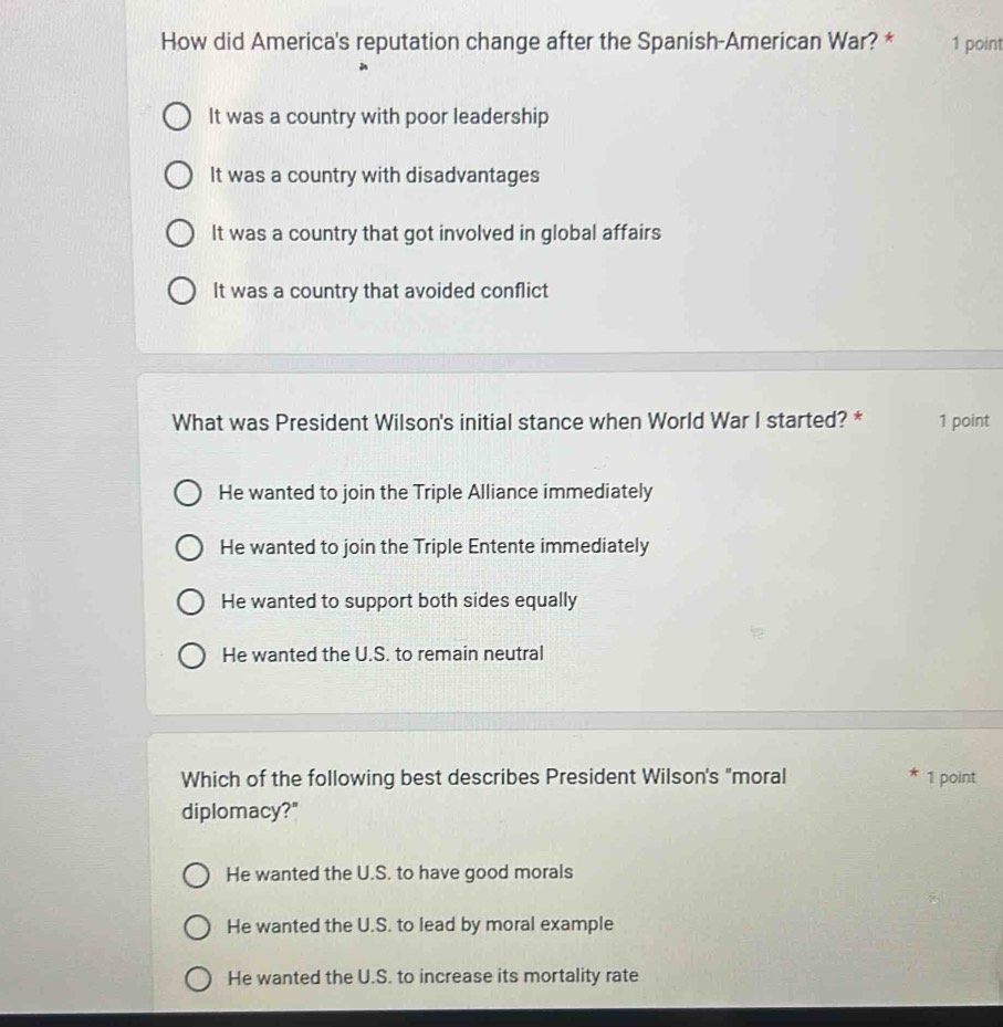 How did America's reputation change after the Spanish-American War? * 1 point
It was a country with poor leadership
It was a country with disadvantages
It was a country that got involved in global affairs
It was a country that avoided conflict
What was President Wilson's initial stance when World War I started? * 1 point
He wanted to join the Triple Alliance immediately
He wanted to join the Triple Entente immediately
He wanted to support both sides equally
He wanted the U.S. to remain neutral
Which of the following best describes President Wilson's "moral 1 point
diplomacy?"
He wanted the U.S. to have good morals
He wanted the U.S. to lead by moral example
He wanted the U.S. to increase its mortality rate