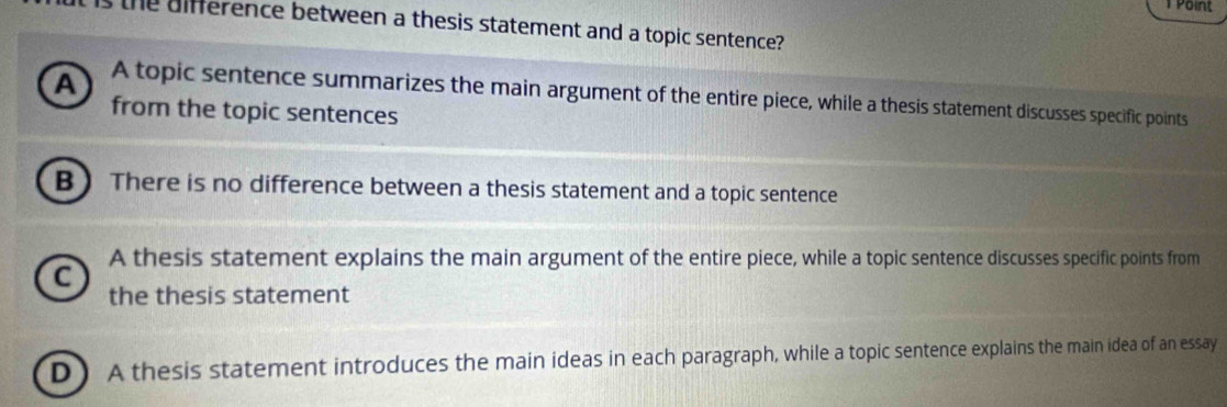 Point
the uifference between a thesis statement and a topic sentence?
A A topic sentence summarizes the main argument of the entire piece, while a thesis statement discusses specific points
from the topic sentences
B ) There is no difference between a thesis statement and a topic sentence
a A thesis statement explains the main argument of the entire piece, while a topic sentence discusses specific points from
the thesis statement
D ) A thesis statement introduces the main ideas in each paragraph, while a topic sentence explains the main idea of an essay