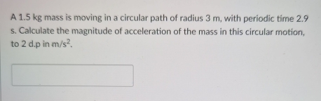 A 1.5 kg mass is moving in a circular path of radius 3 m, with periodic time 2.9
s. Calculate the magnitude of acceleration of the mass in this circular motion, 
to 2d.pinm/s^2.