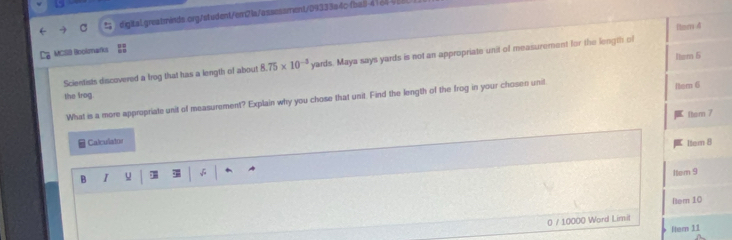 4164%1 
Nem 4 
Ca Mclla Boolomafcs 
Item 5 
Scientists discovered a trog that has a length of about 8.75* 10^(-3) yards. Maya says yards is not an appropriate unit of measurement for the length of 
the trog. 
What is a more appropriate unit of measurement? Explain why you chose that unit. Find the length of the frog in your chosen unit Item 6 
thom 7 
Calculator 
Item 8 
B I u Item 9 
Rer 10 
0 / 10000 Word Limit 
Itern 11