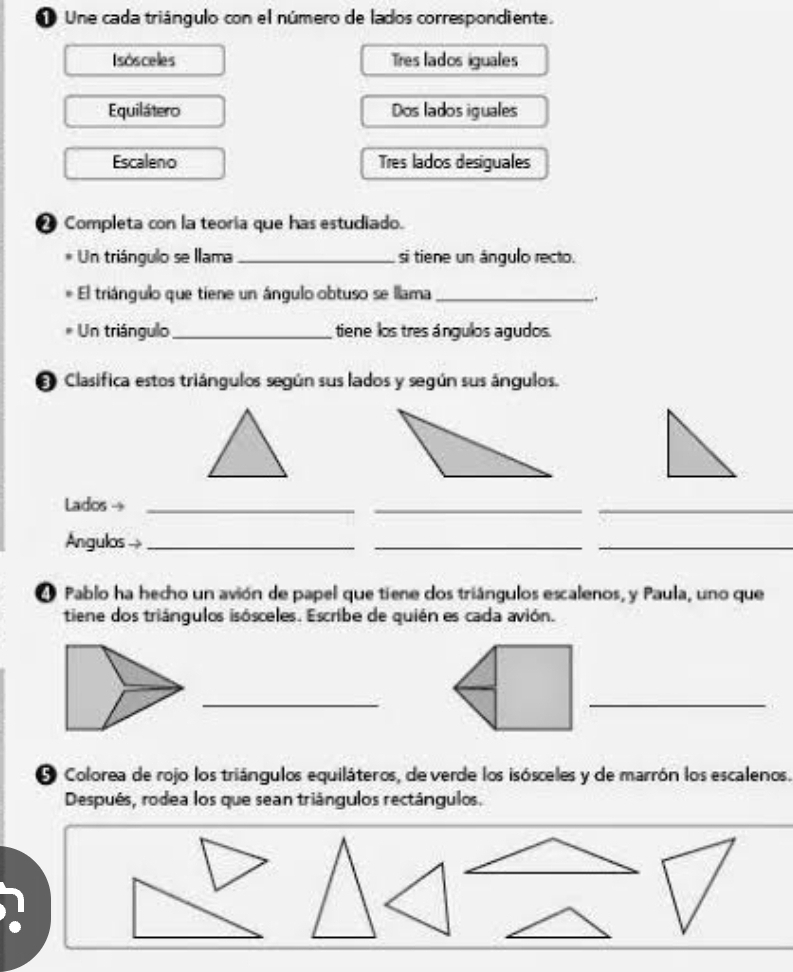 Une cada triángulo con el número de lados correspondiente. 
Isósceles Tres lados iguales 
Equilátero Dos lados iguales 
Escaleno Tres lados desiguales 
❷ Completa con la teoria que has estudiado. 
Un triángulo se llama_ si tiene un ángulo recto. 
El triángulo que tiene un ángulo obtuso se llama_ 
. 
Un triángulo_ tiene los tres ángulos agudos. 
O Clasifica estos triángulos según sus lados y según sus ángulos. 
Lados →_ 
_ 
_ 
Angulos -_ 
__ 
4 Pablo ha hecho un avión de papel que tiene dos triángulos escalenos, y Paula, uno que 
tiene dos triángulos isósceles. Escribe de quién es cada avión. 
_ 
_ 
O Colorea de rojo los triángulos equiláteros, de verde los isósceles y de marrón los escalenos. 
Después, rodea los que sean triángulos rectángulos.