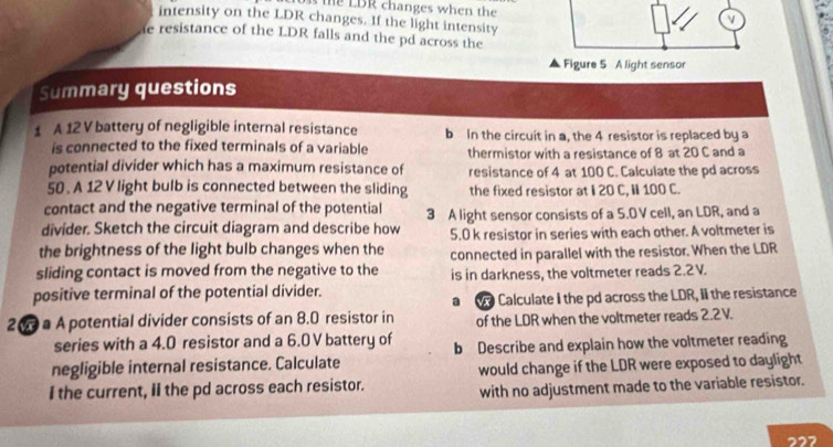 te LBR changes when the 
intensity on the LDR changes. If the light intensity 
e resistance of the LDR falls and the pd across the 
Figure 5 A light sensor 
Summary questions 
1 A 12 V battery of negligible internal resistance b In the circuit in a, the 4 resistor is replaced by a 
is connected to the fixed terminals of a variable thermistor with a resistance of 8 at 20 C and a 
potential divider which has a maximum resistance of resistance of 4 at 100 C. Calculate the pd across 
50 . A 12 V light bulb is connected between the sliding the fixed resistor at I 20 C, I 100 C. 
contact and the negative terminal of the potential 
divider. Sketch the circuit diagram and describe how 3 A light sensor consists of a 5.0 V cell, an LDR, and a 
the brightness of the light bulb changes when the 5.0 k resistor in series with each other. A voltmeter is 
connected in parallel with the resistor. When the LDR
sliding contact is moved from the negative to the is in darkness, the voltmeter reads 2.2V. 
positive terminal of the potential divider. 
2 0 a A potential divider consists of an 8.0 resistor in a Calculate I the pd across the LDR, II the resistance 
of the LDR when the voltmeter reads 2.2V. 
series with a 4.0 resistor and a 6.0 V battery of 
negligible internal resistance. Calculate b Describe and explain how the voltmeter reading 
I the current, II the pd across each resistor. would change if the LDR were exposed to daylight 
with no adjustment made to the variable resistor. 
227