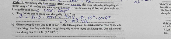 Ví dụ 10, Một khung dây hình vuông MNPQ cạnh a-5c nằm trong mặt phẳng thắng đing đặt Yí du 15, M 
trong vùng có từ trường đều nằm ngang B=0.04T T. Véc tự cảm ứng từ hợp với pháp tuyển của được đặt to 
khung dây một góc 60 ''. Xác định đ 
_ 
_ 
a) Tính độ lớn của từ thông qua khung dây. (5,10^(-5)Wb) nhung vǎn 
_ 
_ 
b) Giám cường độ cảm ứng từ B từ 0,04 T đến 0 theo qui luật: B=0.04-0.0004 1. Tinh độ lớn suấ Vị du 16 tivi vuộc là 0,16
điện động cảm ứng xuất hiện trong khung dây và điện lượng qua khung đây. Cho biết điện trờ 
của khung dây R=2Omega .(2,5.10^(-6)C)
1en. 
_ 
_