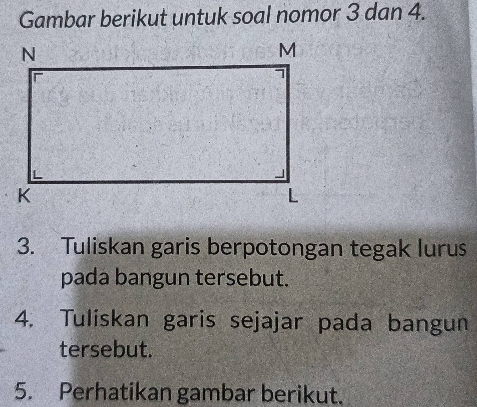 Gambar berikut untuk soal nomor 3 dan 4. 
3. Tuliskan garis berpotongan tegak lurus 
pada bangun tersebut. 
4. Tuliskan garis sejajar pada bangun 
tersebut. 
5. Perhatikan gambar berikut.