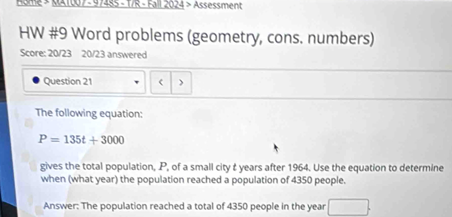 Home > MA1007 - 97485 - T/R - Fall 2024 > Assessment 
HW #9 Word problems (geometry, cons. numbers) 
Score: 20/23 20/23 answered 
Question 21 < > 
The following equation:
P=135t+3000
gives the total population, P, of a small city t years after 1964. Use the equation to determine 
when (what year) the population reached a population of 4350 people. 
Answer: The population reached a total of 4350 people in the year