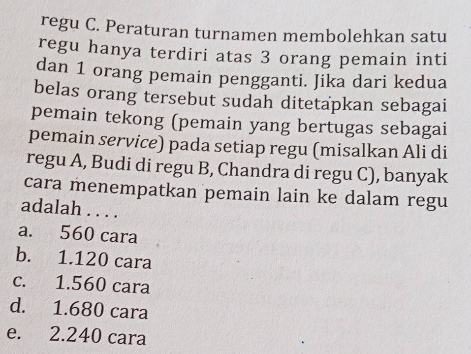 regu C. Peraturan turnamen membolehkan satu
regu hanya terdiri atas 3 orang pemain inti
dan 1 orang pemain pengganti. Jika dari kedua
belas orang tersebut sudah ditetapkan sebagai
pemain tekong (pemain yang bertugas sebagai
pemain service) pada setiap regu (misalkan Ali di
regu A, Budi di regu B, Chandra di regu C), banyak
cara menempatkan pemain lain ke dalam regu
adalah . . . .
a. 560 cara
b. 1.120 cara
c. 1.560 cara
d. 1.680 cara
e. 2.240 cara