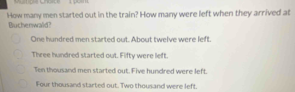 Multiple Choîte poin
How many men started out in the train? How many were left when they arrived at
Buchenwald?
One hundred men started out. About twelve were left.
Three hundred started out. Fifty were left.
Ten thousand men started out. Five hundred were left.
Four thousand started out. Two thousand were left.