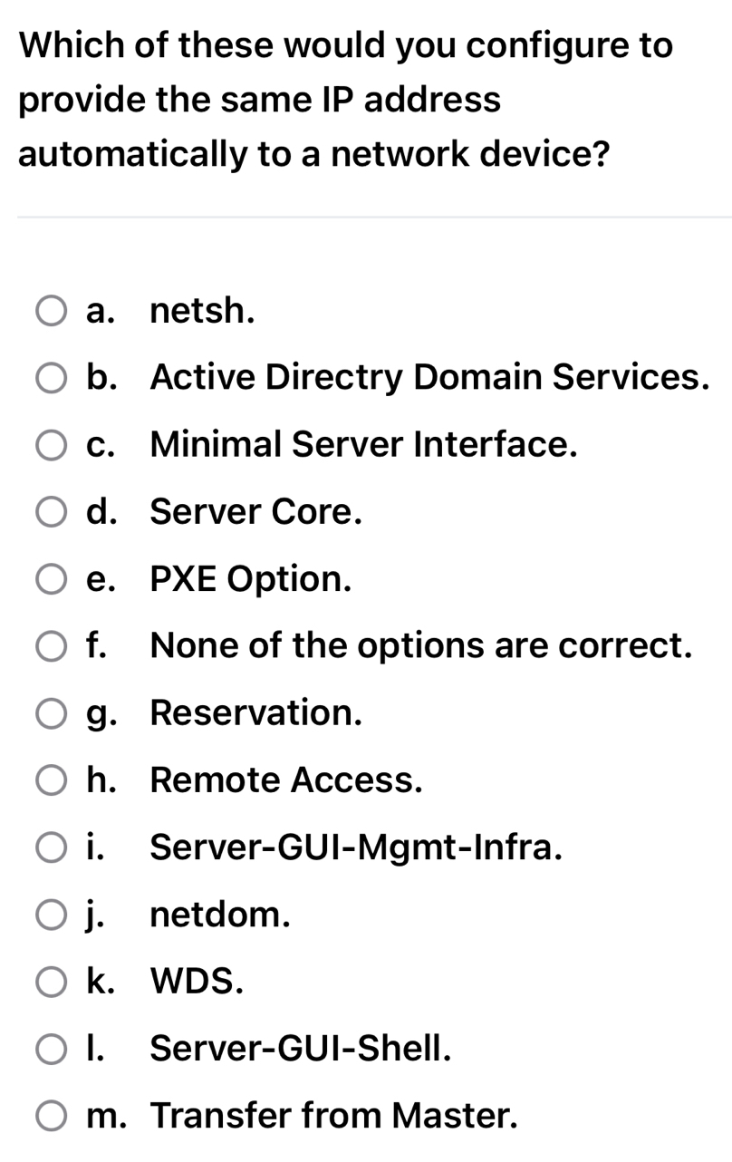 Which of these would you configure to
provide the same IP address
automatically to a network device?
a. netsh.
b. Active Directry Domain Services.
c. Minimal Server Interface.
d. Server Core.
e. PXE Option.
f. None of the options are correct.
g. Reservation.
h. Remote Access.
i. Server-GUI-Mgmt-Infra.
j. netdom.
k. WDS.
I. Server-GUI-Shell.
m. Transfer from Master.