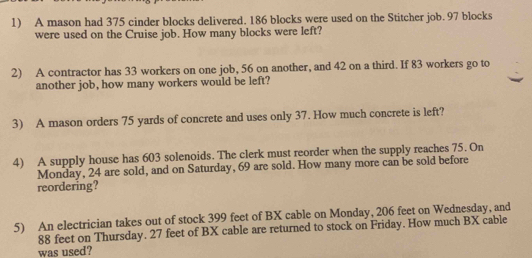 A mason had 375 cinder blocks delivered. 186 blocks were used on the Stitcher job. 97 blocks 
were used on the Cruise job. How many blocks were left? 
2) A contractor has 33 workers on one job, 56 on another, and 42 on a third. If 83 workers go to 
another job, how many workers would be left? 
3) A mason orders 75 yards of concrete and uses only 37. How much concrete is left? 
4) A supply house has 603 solenoids. The clerk must reorder when the supply reaches 75. On 
Monday, 24 are sold, and on Saturday, 69 are sold. How many more can be sold before 
reordering? 
5) An electrician takes out of stock 399 feet of BX cable on Monday, 206 feet on Wednesday, and
88 feet on Thursday. 27 feet of BX cable are returned to stock on Friday. How much BX cable 
was used?