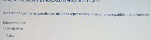 indiqde st el siguiente enunciado es verdadero o falso
''Dos rectas que tienen pendientes distintas representan un sistema compatible indeterminado''
Seleccione una:
Verdadero
Falso