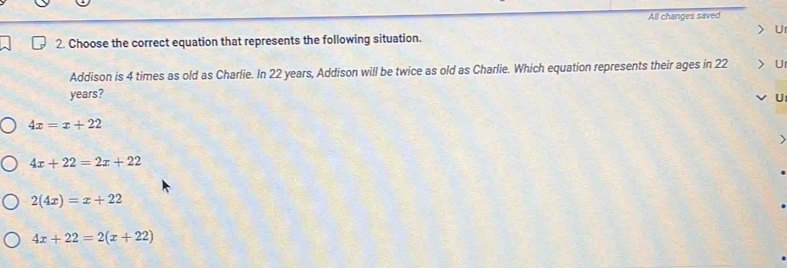 All changes saved
U
2. Choose the correct equation that represents the following situation.
Addison is 4 times as old as Charlie. In 22 years, Addison will be twice as old as Charlie. Which equation represents their ages in 22 U
years?
U
4x=x+22
4x+22=2x+22
2(4x)=x+22
4x+22=2(x+22)