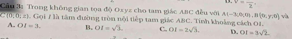 D. v=frac 2. 
Cầu 3: Trong không gian tọa độ Oxyz cho tam giác ABC đều với A(-3;0;0), B(0;y;0) và
C(0;0;z). Gọi / là tâm đường tròn nội tiếp tam giác ABC. Tính khoảng cách OI.
A. OI=3.
B. OI=sqrt(3).
C. OI=2sqrt(3). D. OI=3sqrt(2).