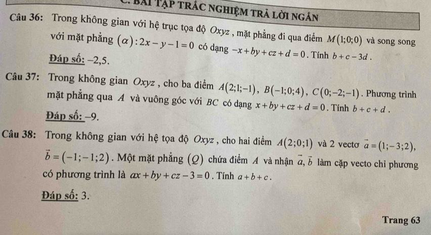 Bải Tạp trác nghiệm trả lời ngắn 
Câu 36: Trong không gian với hệ trục tọa độ Oxyz , mặt phẳng đi qua điểm M(1;0;0) và song song 
với mặt phẳng (α): 2x-y-1=0 có dạng -x+by+cz+d=0. Tính b+c-3d. 
Đáp số: −2,5. 
Câu 37: Trong không gian Oxyz , cho ba điểm A(2;1;-1), B(-1;0;4), C(0;-2;-1). Phương trình 
mặt phẳng qua A và vuông góc với BC có dạng x+by+cz+d=0. Tính b+c+d. 
Đáp số: −9. 
Câu 38: Trong không gian với hệ tọa độ Oxyz , cho hai điểm A(2;0;1) và 2 vectơ vector a=(1;-3;2),
vector b=(-1;-1;2). Một mặt phẳng (Q) chứa điểm A và nhận vector a, vector b làm cặp vecto chỉ phương 
có phương trình là ax+by+cz-3=0. Tính a+b+c. 
Đáp số: 3. 
Trang 63