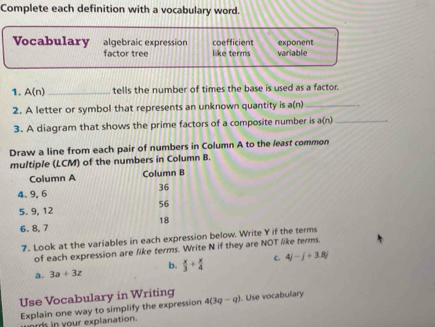 Complete each definition with a vocabulary word.
Vocabulary algebraic expression coefficient exponent
factor tree like terms variable
1. A(n) _ tells the number of times the base is used as a factor.
2. A letter or symbol that represents an unknown quantity is a(n) _
3. A diagram that shows the prime factors of a composite number is a(n) _
Draw a line from each pair of numbers in Column A to the least common
multiple (LCM) of the numbers in Column B.
Column A Column B
4. 9, 6 36
56
5. 9, 12
18
6. 8, 7
7. Look at the variables in each expression below. Write Y if the terms
of each expression are like terms. Write N if they are NOT like terms.
b.
a. 3a+3z  x/3 + x/4  c. 4j-j+3.8j
Use Vocabulary in Writing . Use vocabulary
Explain one way to simplify the expression 4(3q-q)
ards in your explanation.