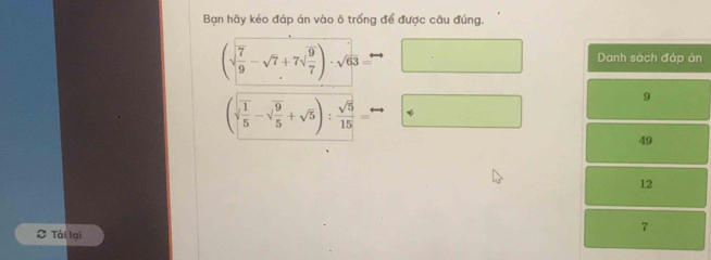 Bạn hãy kéo đáp án vào ô trống để được câu đúng
(sqrt(frac 7)9-sqrt(7)+7sqrt(frac 9)7)· sqrt(63)= □ Danh sách đáp án 
9
(sqrt(frac 1)5-sqrt(frac 9)5+sqrt(5)): sqrt(5)/15 = -
49
12
L Tài lại
7