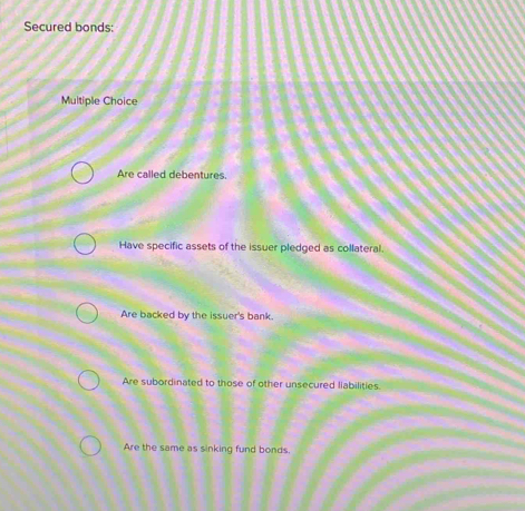 Secured bonds:
Multiple Choice
Are called debentures.
Have specific assets of the issuer pledged as collateral.
Are backed by the issuer's bank.
Are subordinated to those of other unsecured liabilities.
Are the same as sinking fund bonds.