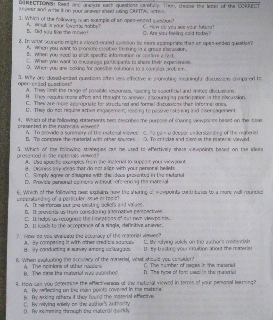 DIRECTIONS: Read and analyze each questions carefully. Then, choose the letter of the CORRECT
answer and write it on your answer sheet using CAPITAL letters.
1. Which of the following is an example of an open-ended question?
A. What is your favorite hobby? C. How do you see your future?
B. Did you like the movie? D. Are you feeling cold today?
2. In what scenario might a closed-ended question be more appropriate than an open-ended question?
A. When you want to promote creative thinking in a group discussion.
B. When you need to elicit specific information or confirm a fact.
C. When you want to encourage participants to share their experiences.
D. When you are looking for possible solutions to a complex problem.
3. Why are closed-ended questions often less effective in promoting meaningful discussions compared to
open-ended questions?
A. They limit the range of possible responses, leading to superficial and limited discussions.
B. They require more effort and thought to answer, discouraging participation in the discussion.
C. They are more appropriate for structured and formal discussions than informal ones.
D. They do not require active engagement, leading to passive listening and disengagement.
4. Which of the following statements best describes the purpose of sharing viewpoints based on the ideas
presented in the materials viewed?
A. To provide a summary of the material viewed C. To gain a deeper understanding of the material
B. To compare the material with other sources D. To criticize and dismiss the material viewed
5. Which of the following strategies can be used to effectively share viewpoints based on the ideas
presented in the materials viewed?
A. Use specific examples from the material to support your viewpoint
B. Dismiss any ideas that do not align with your personal beliefs
C. Simply agree or disagree with the ideas presented in the material
D. Provide personal opinions without referencing the material
6. Which of the following best explains how the sharing of viewpoints contributes to a more well-rounded
understanding of a particular issue or topic?
A. It reinforces our pre-existing beliefs and values.
B. It prevents us from considering alternative perspectives.
C. It helps us recognize the limitations of our own viewpoints.
D. It leads to the acceptance of a single, definitive answer.
7. How do you evaluate the accuracy of the material viewed?
A. By comparing it with other credible sources C. By relying solely on the author's credentials
B. By conducting a survey among colleagues D. By trusting your intuition about the material
8. When evaluating the accuracy of the material, what should you consider?
A. The opinions of other readers C. The number of pages in the material
B. The date the material was published D. The type of font used in the material
9. How can you determine the effectiveness of the material viewed in terms of your personal learning?
A. By reflecting on the main points covered in the materia!
B. By asking others if they found the material effective
C. By relying solely on the author's authority
D. By skimming through the material quickly