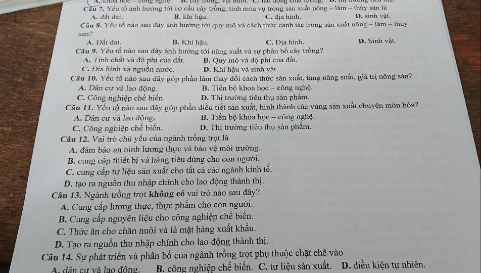 Cầu 7. Yểu tổ ảnh hướng tới cơ cấu cây trồng, tính mùa vụ trong sản xuất nông - lâm - thủy sản là
A. đất đai. B. khí hậu. C. địa hình. D. sinh vật.
Câu 8. Yếu tổ nào sau đây ảnh hưởng tới quy mô và cách thức canh tác trong sản xuất nông - lâm - thủy
sản?
A. Đất đai. B. Khí hậu. C. Địa hình. D. Sinh vật.
Câu 9. Yếu tổ nào sau đây ảnh hưởng tới năng suất và sự phân bố cây trồng?
A. Tính chất và độ phì của đất. B. Quy mô và độ phì của đất.
C. Địa hình và nguồn nước. D. Khí hậu và sinh vật.
Câu 10. Yếu tố nào sau đây góp phần làm thay đổi cách thức sản xuất, tăng năng suất, giá trị nông sản?
A. Dân cư và lao động. B. Tiến bộ khoa học - công nghệ.
C. Công nghiệp chế biến. D. Thị trường tiêu thụ sản phẩm.
Câu 11. Yếu tố nào sau đây góp phần điều tiết sản xuất, hình thành các vùng sản xuất chuyên môn hóa?
A. Dân cư và lao động. B. Tiến bộ khoa học - công nghệ.
C. Công nghiệp chế biển. D. Thị trường tiêu thụ sản phẩm.
Câu 12. Vai trò chủ yếu của ngành trồng trọt là
A. đâm bảo an ninh lương thực và bảo vệ môi trường.
B. cung cấp thiết bị và hàng tiêu dùng cho con người.
C. cung cấp tư liệu sản xuất cho tất cả các ngành kinh tế.
D. tạo ra nguồn thu nhập chính cho lao động thành thị.
Câu 13. Ngành trồng trọt không có vai trò nào sau đây?
A. Cung cấp lương thực, thực phẩm cho con người.
B. Cung cấp nguyên liệu cho công nghiệp chế biến.
C. Thức ăn cho chăn nuôi và là mặt hàng xuất khẩu.
D. Tạo ra nguồn thu nhập chính cho lao động thành thị.
Câu 14. Sự phát triển và phân bố của ngành trồng trọt phụ thuộc chặt chẽ vào
A. dân cư và lao đông.  B. công nghiệp chế biến. C. tư liệu sản xuất. D. điều kiện tự nhiên.