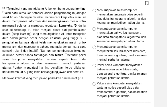 4 ¹Teknologi yang mendukung Al berkembang secara kontinu. Menurut pakar sains komputer
²Salah satu kemajuan terbesar adalah pengembangan jaringan menyatakan tentang isu-isu seperti
saraf tiruan. ³Jaringan tersebut meniru cara karja otak manusia bias data, transparansi algoritma, dan
dalam memproses informasi dan memungkinkan mesin untuk keamanan menjadi perhatian utama.
mengenali pola serta membuat keputusan kompleks. ⁴Di dunia.
saat ini teknologi itu telah menjadi dasar dari pembelajaran Menurut pakar sains komputer
dalam (deep learning) yang memungkinkan AI untuk mengolah menyatakan bahwa isu-isu seperti
data dalam jumlah besar dengan efisiensi yang tinggi. "(...), bias data, transparansi algoritma, dan
pengolahan bahasa alami telah memungkinkan mesin untuk keamanan menjadi perhatian utama.
memahami dan merespons bahasa manusia dengan cara yang Menurut pakar sains komputer
semakin alami dan intuitif. *Namun, pengembangan teknologi menyatakan, isu-isu seperti bias data,
Al bukan berarti tanpa tantangan dan resiko. 'Menurut pakar transparansi algoritma, dan keamanan
sains komputer menyatakan isu-isu seperti bias data, menjadi perhatian utama.
transparansi algoritma, dan keamanan menjadi perhatian Pakar sains komputer menyatakan
utama. *Untuk mengatasi hal ini, penelitian terus dilakukan bahwa isu-isu seperti bias đata
untuk membuat Al yang lebih bertanggung jawab dan beretika. transparansi algoritma, dan keamanan
Manakah kalimat yang merupakan perbaikan dari kalimat (7)? menjadi perhatian utama
Pakar sains komputer menyatakan
tentang isu-isu seperti bias data,
transparansi algoritma, dan keamanan
menjadi perhatian utama.