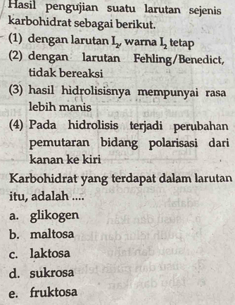 Hasil pengujian suatu larutan sejenis
karbohidrat sebagai berikut.
(1) dengan larutan I_2 ,warna I_2 tetap
(2) dengan larutan Fehling/Benedict,
tidak bereaksi
(3) hasil hidrolisisnya mempunyai rasa
lebih manis
(4) Pada hidrolisis terjadi perubahan
pemutaran bidang polarisasi dari
kanan ke kiri
Karbohidrat yang terdapat dalam larutan
itu, adalah ....
a. glikogen
b. maltosa
c. laktosa
d. sukrosa
e. fruktosa