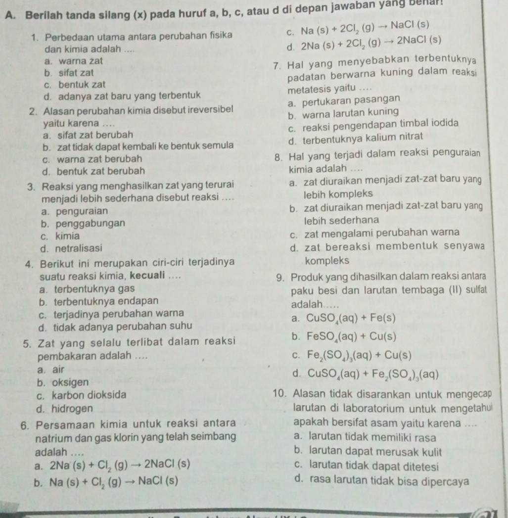 Berilah tanda silang (x) pada huruf a, b, c, atau d di depan jawaban yang benar!
1. Perbedaan utama antara perubahan fisika
C. Na(s)+2Cl_2(g)to NaCl(s)
dan kimia adalah ....
d. 2Na(s)+2Cl_2(g)to 2NaCl(s)
a. warna zat
b. sifat zat 7. Hal yang menyebabkan terbentuknya
c. bentuk zat padatan berwarna kuning dalam reaksi
d. adanya zat baru yang terbentuk metatesis yaitu ....
2. Alasan perubahan kimia disebut ireversibel a. pertukaran pasangan
b. warna larutan kuning
yaitu karena ....
a. sifat zat berubah c. reaksi pengendapan timbal iodida
b. zat tidak dapat kembali ke bentuk semula d. terbentuknya kalium nitrat
c. warna zat berubah 8. Hal yang terjadi dalam reaksi penguraian
d. bentuk zat berubah kimia adalah ....
3. Reaksi yang menghasilkan zat yang terurai a. zat diuraikan menjadi zat-zat baru yang
menjadi lebih sederhana disebut reaksi .... lebih kompleks
a. penguraian b. zat diuraikan menjadi zat-zat baru yang
b. penggabungan lebih sederhana
c. kimia c. zat mengalami perubahan warna
d. netralisasi d. zat bereaksi membentuk senyawa
4. Berikut ini merupakan ciri-ciri terjadinya kompleks
suatu reaksi kimia, kecuali .... 9. Produk yang dihasilkan dalam reaksi antara
a. terbentuknya gas paku besi dan larutan tembaga (II) sulfat
b. terbentuknya endapan adalah ___.
c. terjadinya perubahan warna
a. CuSO_4(aq)+Fe(s)
d. tidak adanya perubahan suhu
5. Zat yang selalu terlibat dalam reaksi
b. FeSO_4(aq)+Cu(s)
pembakaran adalah ....
C. Fe_2(SO_4)_3(aq)+Cu(s)
a. air
d. CuSO_4(aq)+Fe_2(SO_4)_3(aq)
b. oksigen
c. karbon dioksida 10. Alasan tidak disarankan untuk mengecap
d. hidrogen larutan di laboratorium untuk mengetahui
6. Persamaan kimia untuk reaksi antara apakah bersifat asam yaitu karena ....
natrium dan gas klorin yang telah seimbang a. larutan tidak memiliki rasa
adalah ....
b. larutan dapat merusak kulit
c. larutan tidak dapat ditetesi
a. 2Na(s)+Cl_2(g)to 2NaCl(s) d. rasa larutan tidak bisa dipercaya
b. Na(s)+Cl_2(g)to NaCl(s)