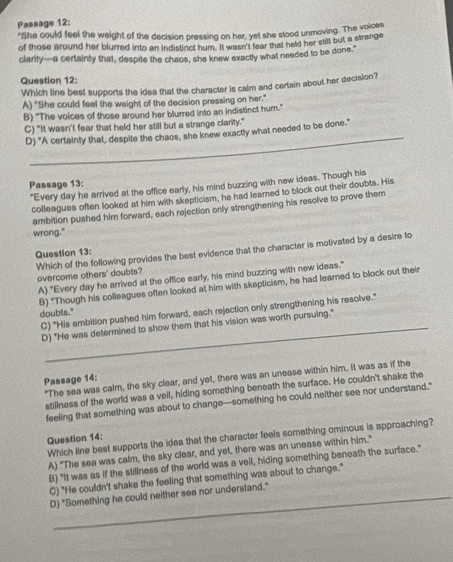 Passage 12:
"She could feel the weight of the decision pressing on her, yet she stood unmoving. The voices
of those around her blurred into an indistinct hurn. It wasn't fear that held her still but a strange
clarity—a certainty that, despite the chaos, she knew exactly what needed to be done.'
Question 12
Which line best supports the idea that the character is calm and certain about her decision?
A) “She could feel the weight of the decision pressing on her.”
B) "The voices of those around her blurred into an indistinct hum."
C) “It wasn't fear that held her still but a strange clarity."
D) "A certainty that, despite the chaos, she knew exactly what needed to be done."
_
_
_
Passage 13:
“Every day he arrived at the office early, his mind buzzing with new ideas. Though his
colleagues often looked at him with skepticism, he had learned to block out their doubts. His
ambition pushed him forward, each rejection only strengthening his resolve to prove them
wrong."
Which of the following provides the best evidence that the character is motivated by a desire to
Question 13:
overcome others' doubts?
A) "Every day he arrived at the office early, his mind buzzing with new ideas."
B) “Though his colleagues often looked at him with skepticism, he had learned to block out their
C) "His ambition pushed him forward, each rejection only strengthening his resolve."
doubts."
D) "He was determined to show them that his vision was worth pursuing."
"The sea was calm, the sky clear, and yet, there was an unease within him. It was as if the
Passage 14:
stillness of the world was a vell, hiding something beneath the surface. He couldn't shake the
feeling that something was about to change—something he could neither see nor understand."
Which line best supports the idea that the character feels something ominous is approaching?
Question 14:
A) "The sea was calm, the sky clear, and yet, there was an unease within him."
B) "It was as if the stillness of the world was a veil, hiding something beneath the surface."
C) "He couldn't shake the feeling that something was about to change."
D) "Something he could neither see nor understand."