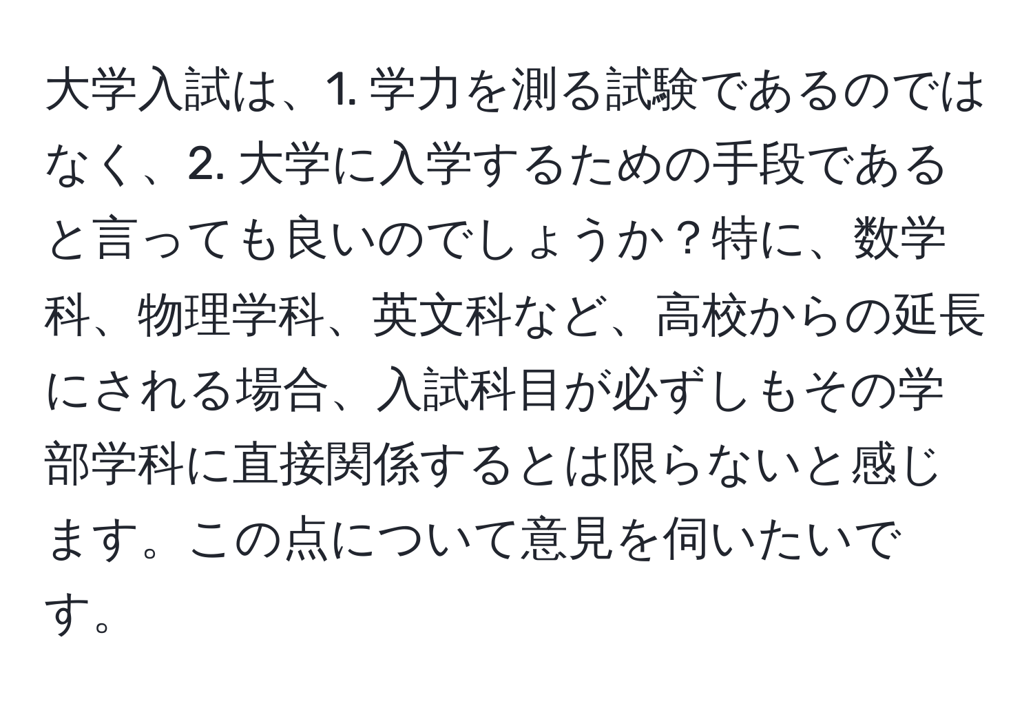 大学入試は、1. 学力を測る試験であるのではなく、2. 大学に入学するための手段であると言っても良いのでしょうか？特に、数学科、物理学科、英文科など、高校からの延長にされる場合、入試科目が必ずしもその学部学科に直接関係するとは限らないと感じます。この点について意見を伺いたいです。