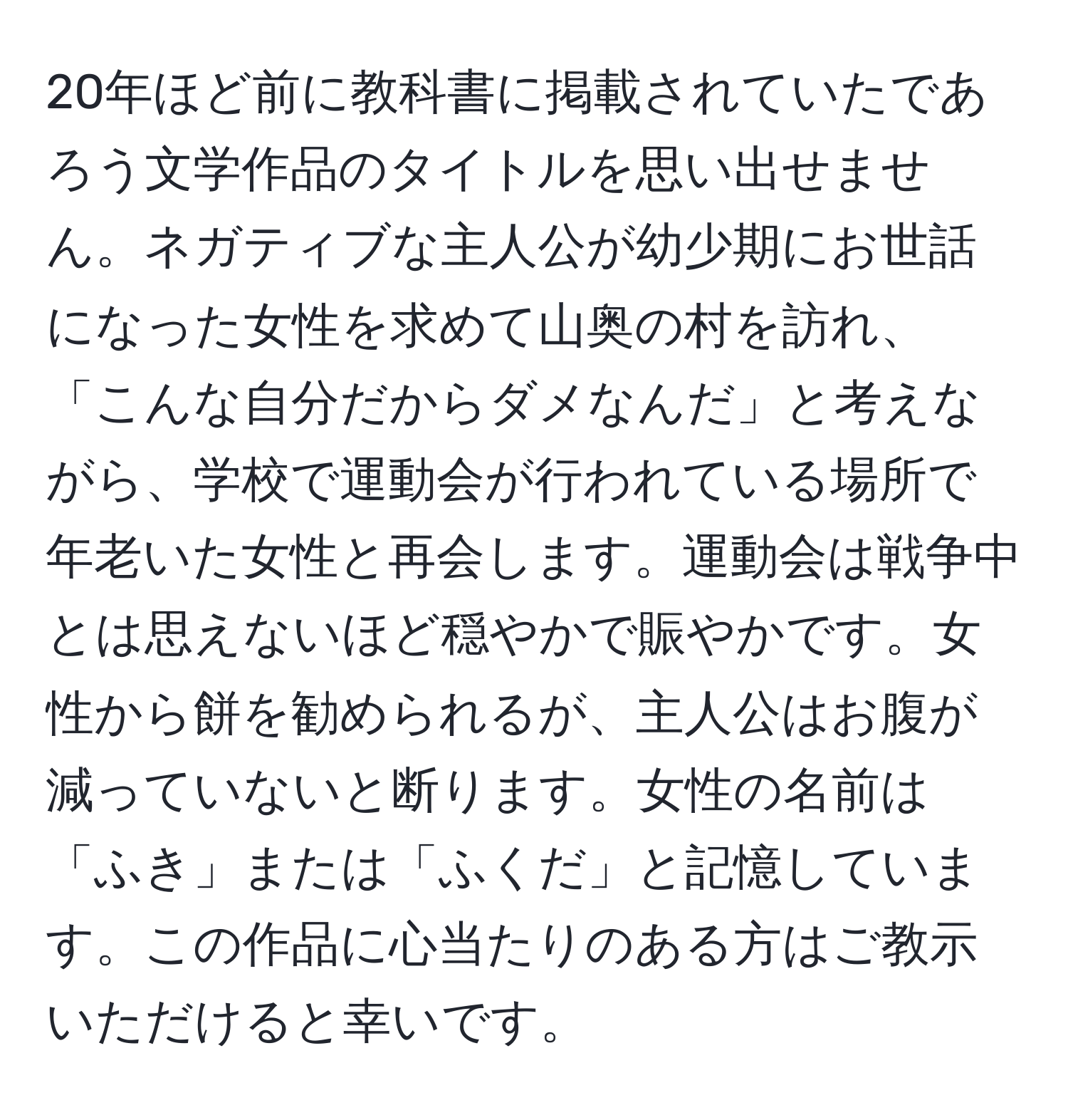 20年ほど前に教科書に掲載されていたであろう文学作品のタイトルを思い出せません。ネガティブな主人公が幼少期にお世話になった女性を求めて山奥の村を訪れ、「こんな自分だからダメなんだ」と考えながら、学校で運動会が行われている場所で年老いた女性と再会します。運動会は戦争中とは思えないほど穏やかで賑やかです。女性から餅を勧められるが、主人公はお腹が減っていないと断ります。女性の名前は「ふき」または「ふくだ」と記憶しています。この作品に心当たりのある方はご教示いただけると幸いです。