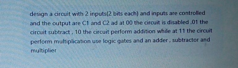 design a circuit with 2 inputs(2 bits each) and inputs are controlled 
and the output are C1 and C2 ad at 00 the circuit is disabled , 01 the 
circuit subtract , 10 the circuit perform addition while at 11 the circuit 
perform multiplication use logic gates and an adder , subtractor and 
multiplier